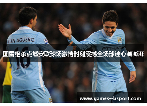 图雷绝杀点燃安联球场激情时刻震撼全场球迷心潮澎湃 图雷绝杀点燃安联球场激情时刻震撼全场球迷心潮澎湃
