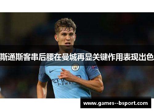 斯通斯客串后腰在曼城再显关键作用表现出色 斯通斯客串后腰在曼城再显关键作用表现出色