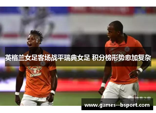 英格兰女足客场战平瑞典女足 积分榜形势愈加复杂