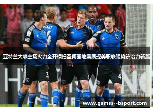 亚特兰大联主场火力全开横扫圣何塞地震展现美职联强势统治力新篇 亚特兰大联主场火力全开横扫圣何塞地震展现美职联强势统治力新篇