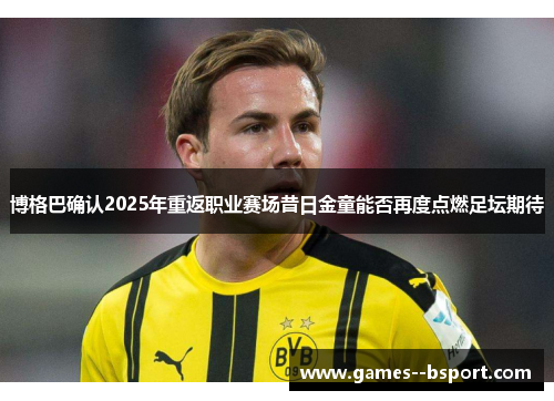 博格巴确认2025年重返职业赛场昔日金童能否再度点燃足坛期待