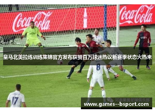 皇马北美拉练训练集锦官方发布获赞百万球迷热议新赛季状态火热来 皇马北美拉练训练集锦官方发布获赞百万球迷热议新赛季状态火热来