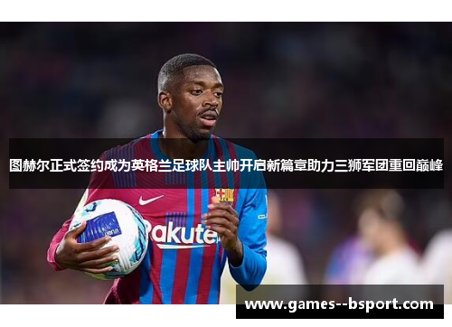 图赫尔正式签约成为英格兰足球队主帅开启新篇章助力三狮军团重回巅峰 图赫尔正式签约成为英格兰足球队主帅开启新篇章助力三狮军团重回巅峰
