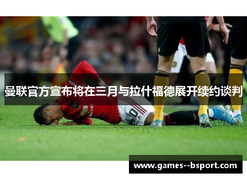 曼联官方宣布将在三月与拉什福德展开续约谈判