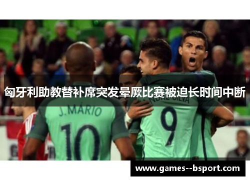 匈牙利助教替补席突发晕厥比赛被迫长时间中断 匈牙利助教替补席突发晕厥比赛被迫长时间中断