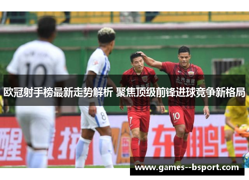 欧冠射手榜最新走势解析 聚焦顶级前锋进球竞争新格局 欧冠射手榜最新走势解析 聚焦顶级前锋进球竞争新格局
